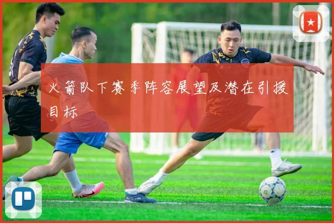 火箭队下赛季阵容展望及潜在引援目标