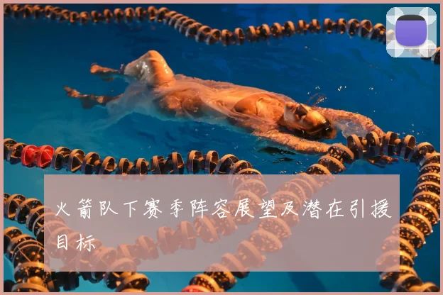 火箭队下赛季阵容展望及潜在引援目标