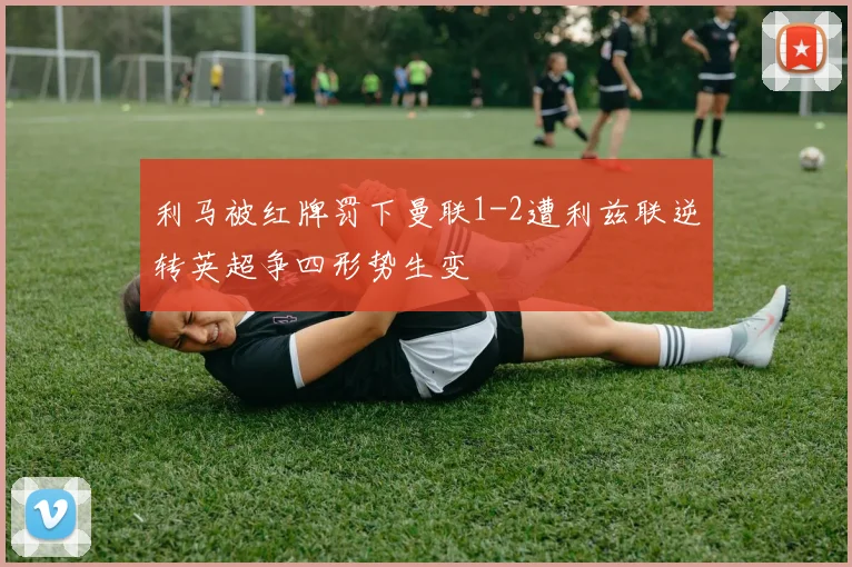 利马被红牌罚下曼联1-2遭利兹联逆转英超争四形势生变