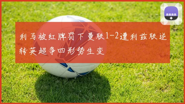 利马被红牌罚下曼联1-2遭利兹联逆转英超争四形势生变